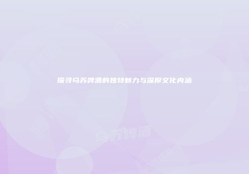 探寻乌苏啤酒的独特魅力与深厚文化内涵