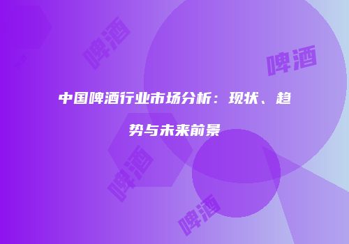 中国啤酒行业市场分析：现状、趋势与未来前景