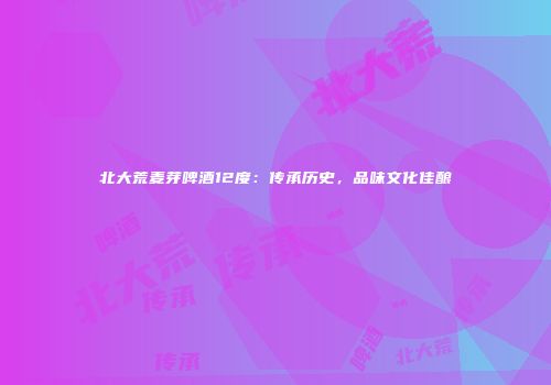 北大荒麦芽啤酒12度：传承历史，品味文化佳酿