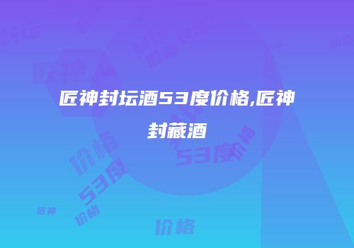 匠神封坛酒53度价格,匠神封藏酒