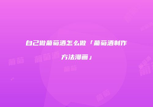 自己做葡萄酒怎么做「葡萄酒制作方法漫画」