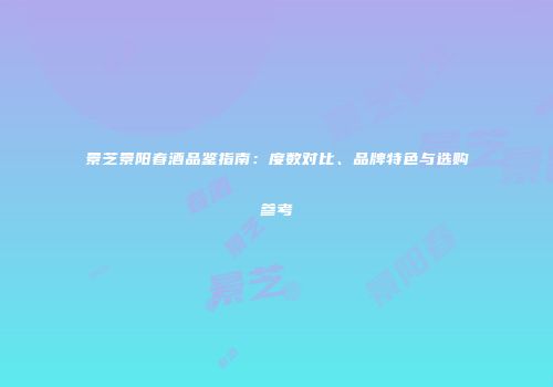 景芝景阳春酒品鉴指南：度数对比、品牌特色与选购参考