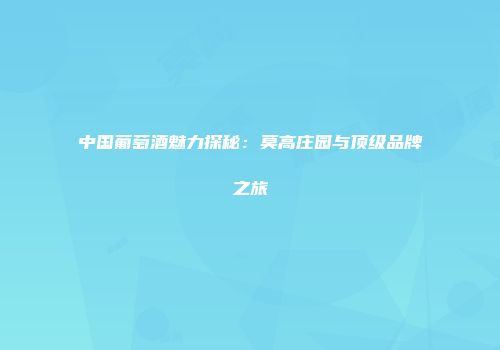 中国葡萄酒魅力探秘：莫高庄园与顶级品牌之旅