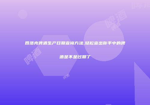 四洛克啤酒生产日期查询方法,轻松查出你手中的啤酒是不是过期了