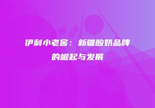 伊利小老窖：新疆酸奶品牌的崛起与发展
