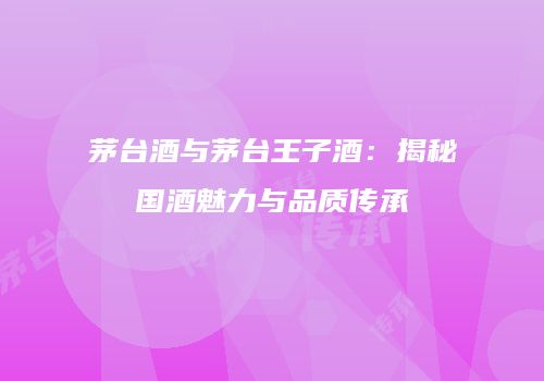 茅台酒与茅台王子酒：揭秘国酒魅力与品质传承