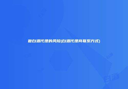 做白酒代理的风险(白酒代理商联系方式)
