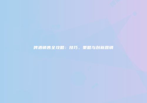 啤酒销售全攻略：技巧、策略与创新营销