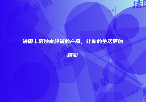 法国卡慕独家经销的产品，让你的生活更加精彩