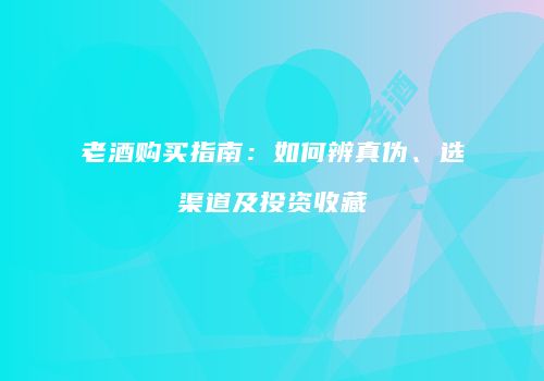 老酒购买指南：如何辨真伪、选渠道及投资收藏