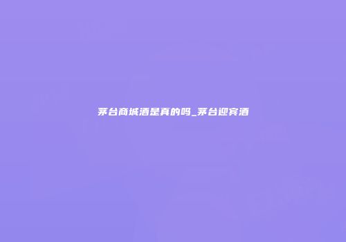 茅台商城酒是真的吗_茅台迎宾酒