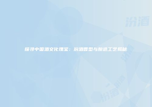 探寻中国酒文化瑰宝：汾酒香型与酿造工艺揭秘