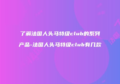 了解法国人头马特级club的系列产品-法国人头马特级club有几款
