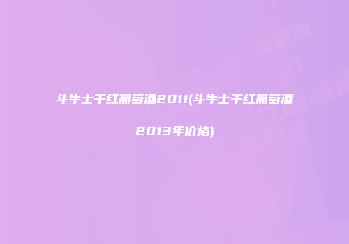 斗牛士干红葡萄酒2011(斗牛士干红葡萄酒2013年价格)