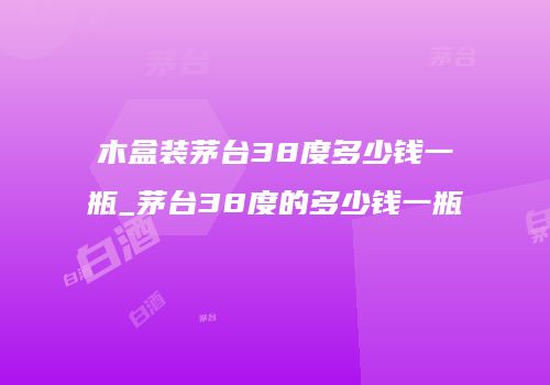 木盒装茅台38度多少钱一瓶_茅台38度的多少钱一瓶