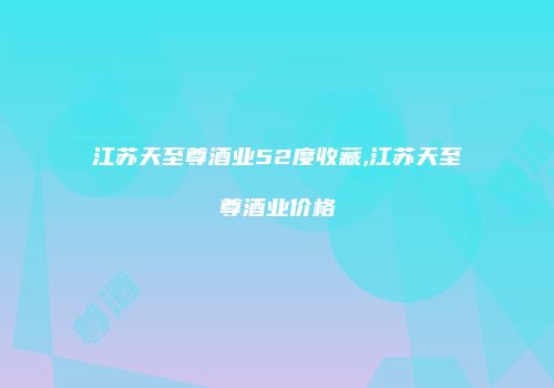 江苏天至尊酒业52度收藏,江苏天至尊酒业价格