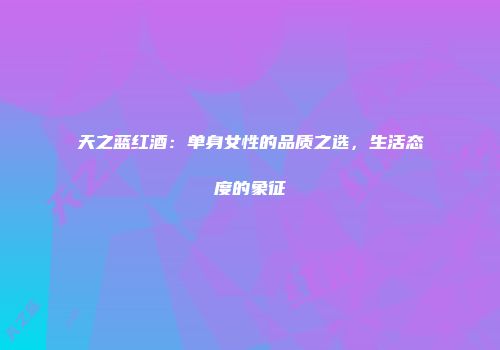 天之蓝红酒：单身女性的品质之选，生活态度的象征