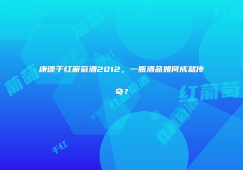 康德干红葡萄酒2012，一瓶酒品如何成就传奇？