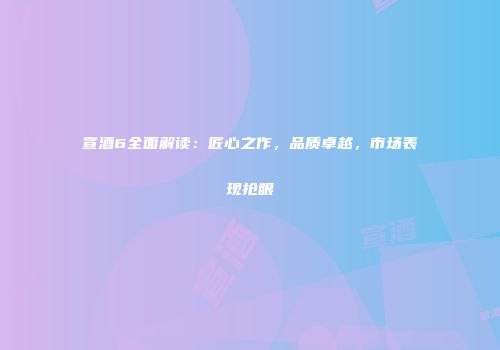 宣酒6全面解读：匠心之作，品质卓越，市场表现抢眼
