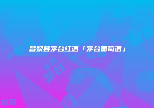 昌黎县茅台红酒「茅台葡萄酒」