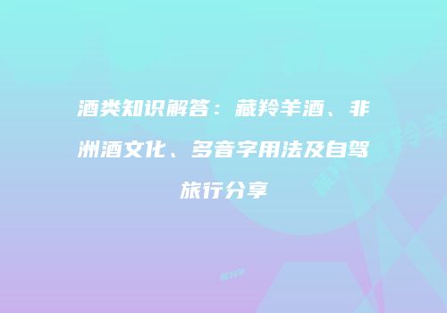 酒类知识解答：藏羚羊酒、非洲酒文化、多音字用法及自驾旅行分享
