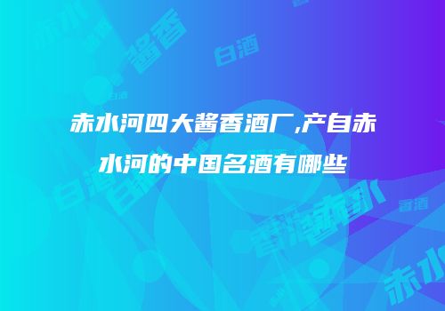 赤水河四大酱香酒厂,产自赤水河的中国名酒有哪些