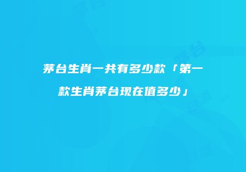 茅台生肖一共有多少款「第一款生肖茅台现在值多少」