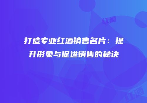 打造专业红酒销售名片：提升形象与促进销售的秘诀