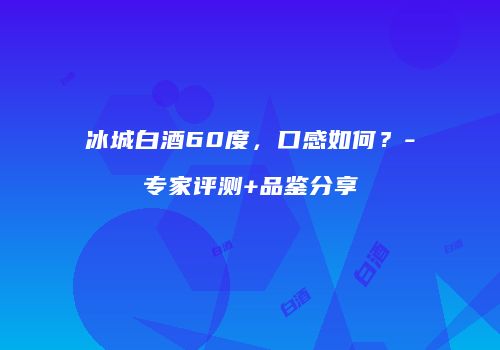 冰城白酒60度，口感如何？-专家评测+品鉴分享