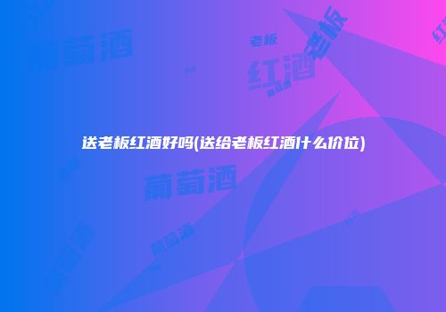 送老板红酒好吗(送给老板红酒什么价位)