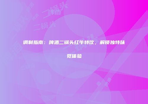 调制指南：啤酒二锅头红牛特饮，解锁独特味觉体验