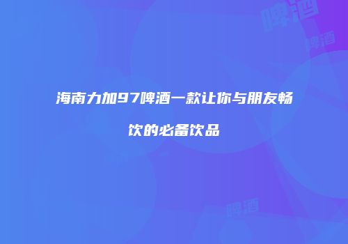 海南力加97啤酒一款让你与朋友畅饮的必备饮品