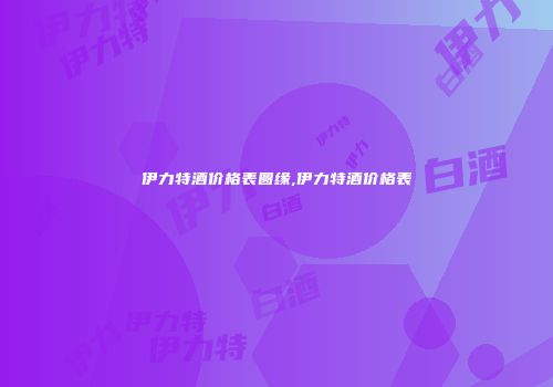 伊力特酒价格表圆缘,伊力特酒价格表