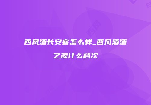 西凤酒长安客怎么样_西凤酒酒之源什么档次