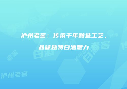 泸州老窖：传承千年酿造工艺，品味独特白酒魅力