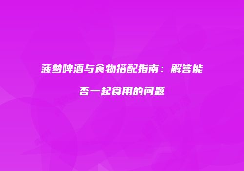 菠萝啤酒与食物搭配指南：解答能否一起食用的问题