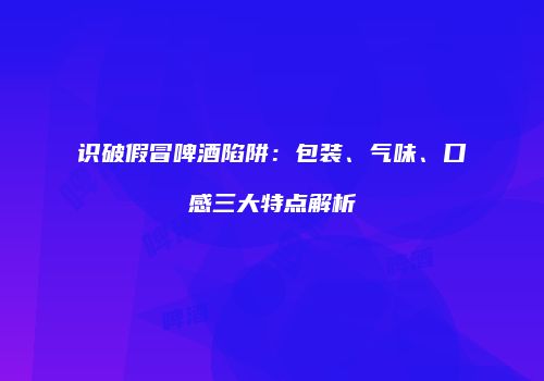 识破假冒啤酒陷阱：包装、气味、口感三大特点解析