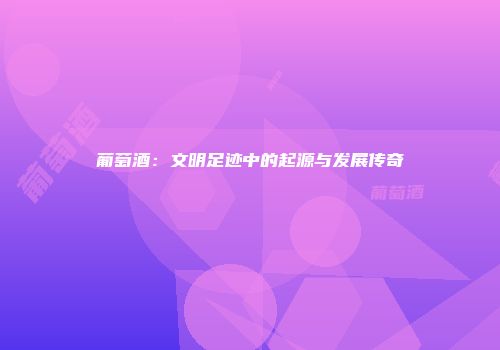 葡萄酒：文明足迹中的起源与发展传奇