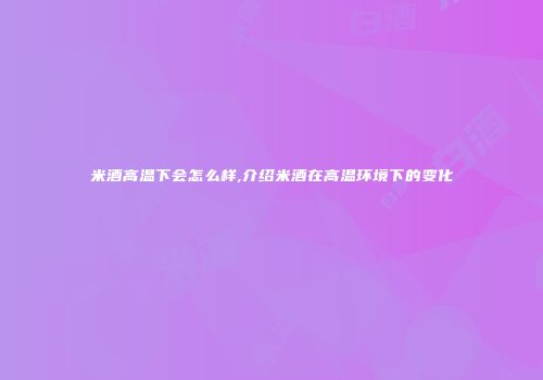 米酒高温下会怎么样,介绍米酒在高温环境下的变化
