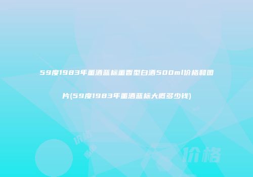 59度1983年董酒蓝标董香型白酒500ml价格和图片(59度1983年董酒蓝标大概多少钱)