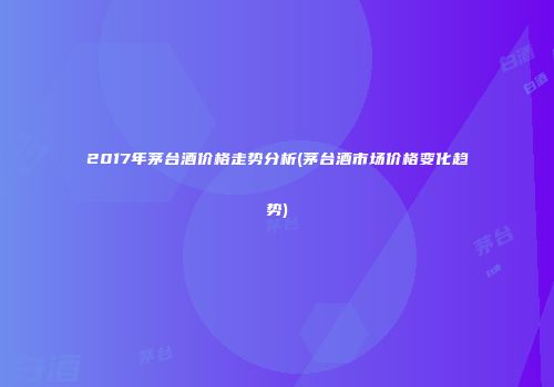 2017年茅台酒价格走势分析(茅台酒市场价格变化趋势)