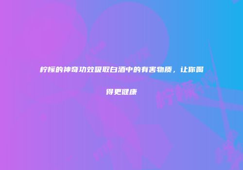 柠檬的神奇功效吸取白酒中的有害物质，让你喝得更健康