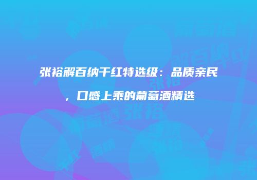 张裕解百纳干红特选级：品质亲民，口感上乘的葡萄酒精选