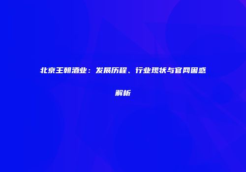北京王朝酒业：发展历程、行业现状与官网困惑解析
