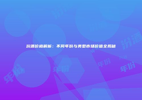汾酒价格解析：不同年份与类型市场价值全揭秘