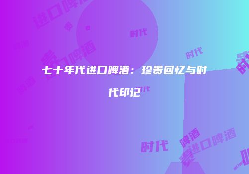 七十年代进口啤酒：珍贵回忆与时代印记