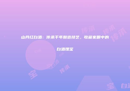 山丹红白酒：传承千年酿造技艺，收藏家眼中的白酒瑰宝