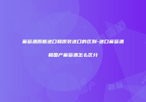 葡萄酒原瓶进口和原装进口的区别-进口葡萄酒和国产葡萄酒怎么区分
