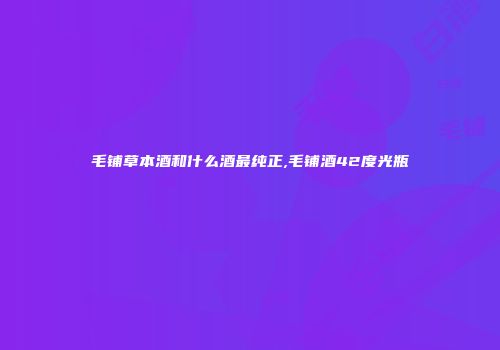毛铺草本酒和什么酒最纯正,毛铺酒42度光瓶