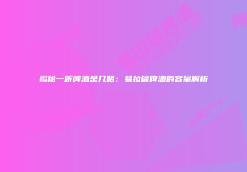 揭秘一听啤酒是几瓶：易拉罐啤酒的容量解析